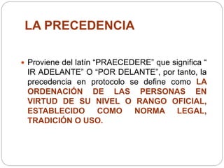 LA PRECEDENCIA
 Proviene del latín “PRAECEDERE” que significa “
IR ADELANTE” O “POR DELANTE”, por tanto, la
precedencia en protocolo se define como LA
ORDENACIÓN DE LAS PERSONAS EN
VIRTUD DE SU NIVEL O RANGO OFICIAL,
ESTABLECIDO COMO NORMA LEGAL,
TRADICIÓN O USO.
 