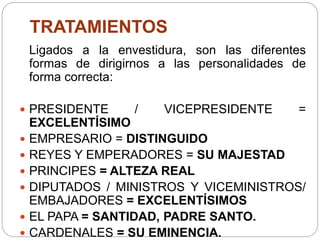 TRATAMIENTOS
Ligados a la envestidura, son las diferentes
formas de dirigirnos a las personalidades de
forma correcta:
 PRESIDENTE / VICEPRESIDENTE =
EXCELENTÍSIMO
 EMPRESARIO = DISTINGUIDO
 REYES Y EMPERADORES = SU MAJESTAD
 PRINCIPES = ALTEZA REAL
 DIPUTADOS / MINISTROS Y VICEMINISTROS/
EMBAJADORES = EXCELENTÍSIMOS
 EL PAPA = SANTIDAD, PADRE SANTO.
 CARDENALES = SU EMINENCIA.
 