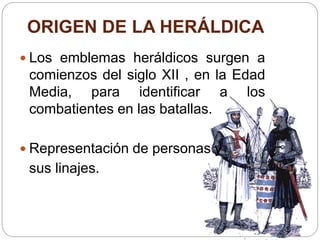ORIGEN DE LA HERÁLDICA
 Los emblemas heráldicos surgen a
comienzos del siglo XII , en la Edad
Media, para identificar a los
combatientes en las batallas.
 Representación de personas y
sus linajes.
 