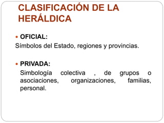 CLASIFICACIÓN DE LA
HERÁLDICA
 OFICIAL:
Símbolos del Estado, regiones y provincias.
 PRIVADA:
Simbología colectiva , de grupos o
asociaciones, organizaciones, familias,
personal.
 