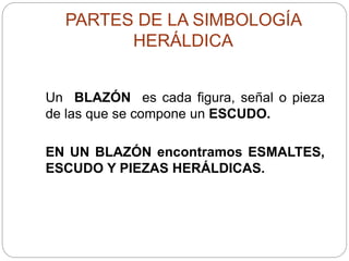 PARTES DE LA SIMBOLOGÍA
HERÁLDICA
Un BLAZÓN es cada figura, señal o pieza
de las que se compone un ESCUDO.
EN UN BLAZÓN encontramos ESMALTES,
ESCUDO Y PIEZAS HERÁLDICAS.
 