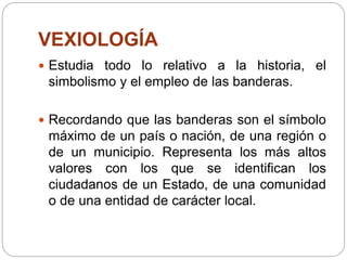 VEXIOLOGÍA
 Estudia todo lo relativo a la historia, el
simbolismo y el empleo de las banderas.
 Recordando que las banderas son el símbolo
máximo de un país o nación, de una región o
de un municipio. Representa los más altos
valores con los que se identifican los
ciudadanos de un Estado, de una comunidad
o de una entidad de carácter local.
 