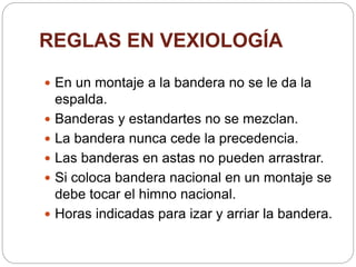 REGLAS EN VEXIOLOGÍA
 En un montaje a la bandera no se le da la
espalda.
 Banderas y estandartes no se mezclan.
 La bandera nunca cede la precedencia.
 Las banderas en astas no pueden arrastrar.
 Si coloca bandera nacional en un montaje se
debe tocar el himno nacional.
 Horas indicadas para izar y arriar la bandera.
 