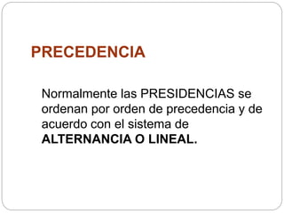 PRECEDENCIA
Normalmente las PRESIDENCIAS se
ordenan por orden de precedencia y de
acuerdo con el sistema de
ALTERNANCIA O LINEAL.
 