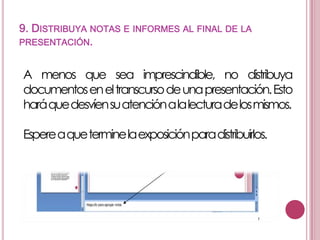 9. DISTRIBUYA NOTAS E INFORMES AL FINAL DE LA
PRESENTACIÓN.

A menos que sea imprescindible, no distribuya
documentos en el transcurso de unapresentación.Esto
haráquedesvíensuatenciónala lecturadelosmismos.
Espereaqueterminela exposiciónparadistribuirlos.

 