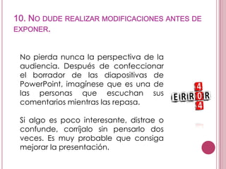 10. NO DUDE REALIZAR MODIFICACIONES ANTES DE
EXPONER.
No pierda nunca la perspectiva de la
audiencia. Después de confeccionar
el borrador de las diapositivas de
PowerPoint, imagínese que es una de
las personas que escuchan sus
comentarios mientras las repasa.
Si algo es poco interesante, distrae o
confunde, corríjalo sin pensarlo dos
veces. Es muy probable que consiga
mejorar la presentación.

 