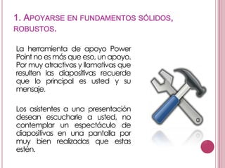 1. APOYARSE EN FUNDAMENTOS SÓLIDOS,
ROBUSTOS.
La herramienta de apoyo Power
Point no es más que eso, un apoyo.
Por muy atractivas y llamativas que
resulten las diapositivas recuerde
que lo principal es usted y su
mensaje.
Los asistentes a una presentación
desean escucharle a usted, no
contemplar un espectáculo de
diapositivas en una pantalla por
muy bien realizadas que estas
estén.

 