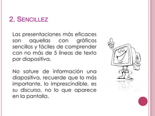 2. SENCILLEZ
Las presentaciones más eficaces
son
aquellas
con
gráficos
sencillos y fáciles de comprender
con no más de 5 líneas de texto
por diapositiva.
No sature de información una
diapositiva, recuerde que lo más
importante, lo imprescindible, es
su discurso, no lo que aparece
en la pantalla.

 