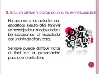 3. INCLUIR CIFRAS Y DATOS SOLO SI ES IMPRESCINDIBLE.
No abrume a los asistentes con
estadísticas. Resulta difícil transmitir
unmensajedeunmodoconcisosi
bombardeamos al espectador
conunsinfín decifrasydatos.

Siempre puede distribuir notas
al final de la presentación
para que lo estudien.

 