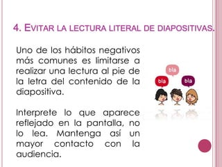 4. EVITAR LA LECTURA LITERAL DE DIAPOSITIVAS.
Uno de los hábitos negativos
más comunes es limitarse a
realizar una lectura al pie de
la letra del contenido de la
diapositiva.
Interprete lo que aparece
reflejado en la pantalla, no
lo lea. Mantenga así un
mayor contacto con la
audiencia.

 