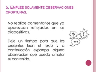 5. EMPLEE SOLAMENTE OBSERVACIONES
OPORTUNAS.
No realice comentarios que ya
aparezcan reflejados en las
diapositivas.
Deje un tiempo para que los
presentes lean el texto y a
continuación exponga alguna
observación que pueda ampliar
su contenido.

 