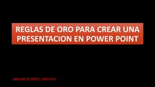REGLAS DE ORO PARA CREAR UNA
PRESENTACION EN POWER POINT
MAURICIO YAÑEZ URRUTIA
 