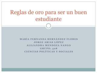 Reglas de oro para ser un buen
          estudiante


   MARÍA FERNANDA HERNÁNDEZ FLORES
           JORGE ARIAS LÓPEZ
      ALEJANDRA MENDOZA NANGO
              GRUPO: 508
     CIENCIAS POLÍTICAS Y SOCIALES
 