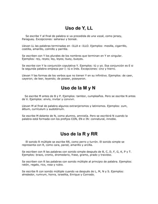 Uso de Y, LL
  Se escribe Y al final de palabra si va precedida de una vocal, como jersey,
Paraguay. Excepciones: saharaui y bonsái.

Llevan LL las palabras terminadas en -ILLA e -ILLO. Ejemplos: mesilla, cigarrillo,
costilla, amarillo, colmillo y parrilla.

Se escriben con Y los plurales de los nombres que terminan en Y en singular.
Ejemplos: rey, reyes; ley, leyes; buey, bueyes.

Se escribe con Y la conjunción copulativa Y. Ejemplos: tú y yo. Esa conjunción es E si
la segunda palabra empieza por I: tú e Inés. Excepciones: cinz y hierro.

Llevan Y las formas de los verbos que no tienen Y en su infinitivo. Ejemplos: de caer,
cayeron; de leer, leyendo; de poseer, poseyeron.


                              Uso de la M y N
  Se escribe M antes de B y P. Ejemplos: tambor, cumpleaños. Pero se escribe N antes
de V. Ejemplos: envío, invitar y convivir.

Llevan M al final de palabra algunos extranjerismos y latinismos. Ejemplos: zum,
álbum, currículum y audotórium.

Se escribe M delante de N, como alumno, amnistía. Pero se escribirá N cuando la
palabra está formada con los prefijos CON, EN e IN: connatural, innoble.




                             Uso de la R y RR
   El sonido R múltiple se escribe RR, como perro y turrón. El sonido simple se
representa con R, como cara, pared, amarillo y arcilla.

Se escriben con R las palabras con sonido simple después de B, C, D, F, G, K, P y T.
Ejemplos: brazo, cromo, dromedario, frase, gramo, prado y travieso.

Se escriben con R las palabras con sonido múltiple al principio de palabra. Ejemplos:
ratón, regalo, rico, rosa y rubio.

Se escribe R con sonido múltiple cuando va después de L, M, N y S. Ejemplos:
alrededor, rumrum, honra, israelita, Enrique y Conrado.
 