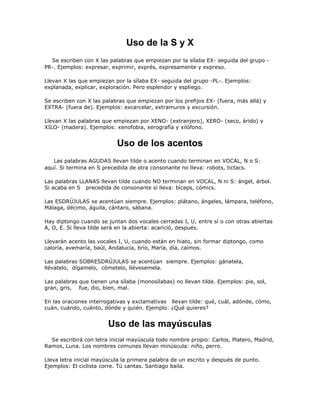 Uso de la S y X
  Se escriben con X las palabras que empiezan por la sílaba EX- seguida del grupo -
PR-. Ejemplos: expresar, exprimir, exprés, expresamente y expreso.

Llevan X las que empiezan por la sílaba EX- seguida del grupo -PL-. Ejemplos:
explanada, explicar, exploración. Pero esplendor y espliego.

Se escriben con X las palabras que empiezan por los prefijos EX- (fuera, más allá) y
EXTRA- (fuera de). Ejemplos: excarcelar, extramuros y excursión.

Llevan X las palabras que empiezan por XENO- (extranjero), XERO- (seco, árido) y
XILO- (madera). Ejemplos: xenofobia, xerografía y xilófono.


                           Uso de los acentos
   Las palabras AGUDAS llevan tilde o acento cuando terminan en VOCAL, N o S:
aquí. Si termina en S precedida de otra consonante no lleva: robots, tictacs.

Las palabras LLANAS llevan tilde cuando NO terminan en VOCAL, N ni S: ángel, árbol.
Si acaba en S precedida de consonante sí lleva: bíceps, cómics.

Las ESDRÚJULAS se acentúan siempre. Ejemplos: plátano, ángeles, lámpara, teléfono,
Málaga, décimo, águila, cántaro, sábana.

Hay diptongo cuando se juntan dos vocales cerradas I, U, entre sí o con otras abiertas
A, O, E. Si lleva tilde será en la abierta: acarició, después.

Llevarán acento las vocales I, U, cuando están en hiato, sin formar diptongo, como
caloría, avemaría, baúl, Andalucía, brío, María, día, caímos.

Las palabras SOBRESDRÚJULAS se acentúan siempre. Ejemplos: gánatela,
llévatelo, dígamelo, cómetelo, llévesemela.

Las palabras que tienen una sílaba (monosílabas) no llevan tilde. Ejemplos: pie, sol,
gran, gris, fue, dio, bien, mal.

En las oraciones interrogativas y exclamativas llevan tilde: qué, cuál, adónde, cómo,
cuán, cuándo, cuánto, dónde y quién. Ejemplo: ¿Qué quieres?


                        Uso de las mayúsculas
  Se escribirá con letra inicial mayúscula todo nombre propio: Carlos, Platero, Madrid,
Ramos, Luna. Los nombres comunes llevan minúscula: niño, perro.

Lleva letra inicial mayúscula la primera palabra de un escrito y después de punto.
Ejemplos: El ciclista corre. Tú cantas. Santiago baila.
 