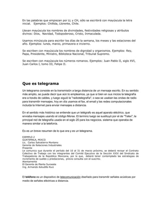 En las palabras que empiezan por LL y CH, sólo se escribirá con mayúscula la letra
inicial. Ejemplos: Chillida, Llorente, Chile.

Llevan mayúscula los nombres de divinidades, festividades religiosas y atributos
divinos: Dios, Navidad, Todopoderoso, Cristo, Inmaculada.

Usamos minúscula para escribir los días de la semana, los meses y las estaciones del
año. Ejemplos: lunes, marzo, primavera e invierno.

Se escriben con mayúscula los nombres de dignidad y organismos. Ejemplos: Rey,
Papa, Presidente, Ministro, Biblioteca Nacional, Tribunal Supremo.

Se escriben con mayúscula los números romanos. Ejemplos: Juan Pablo II, siglo XVI,
Juan Carlos I, tomo III, Felipe II.




Que es telegrama
Un telegrama consiste en la transmisión a larga distancia de un mensaje escrito. En su sentido
más amplio, se puede decir que aún lo empleamos, ya que si bien en sus inicios la telegrafía
era a través de cables, y luego siguió la "radiotelegrafía", o sea se usaban las ondas de radio
para transmitir mensajes, hoy en día usamos el fax, el email y las redes computacionales
incluida la Internet para enviar mensajes a distancia.

En el sentido más histórico se entiende que un telégrafo es aquel aparato eléctrico, que
enviaba mensajes usando el código Morse. El termino luego se sustituyó por el de "Telex", la
principal red de telegrafía usada en el siglo 20 para los negocios, sistema que operaba de
manera similar a la telefonía.

Es es un breve resumen de lo que era y es un telegrama.

EJEMPLO 2
GUATEMALA, MIXCO
Lic. Carlos Salvatierra Montano
Gerente de Relaciones Industriales
Presente
Le comunico que durante el período del 10 al 31 de marzo próximo, se deberá revisar el Contrato
Colectivo de Trabajo con los integrantes del Comité Ejecutivo de la Sección XXIV del Sindicato de
Trabajadores de la República Mexicana, por lo que, deberá tener contemplado las estrategias de
incremento de sueldo y prestaciones, previa consulta con el suscrito.
Atentamente
El Gerente de Planta Suroeste
Ing. Armando Astudillo Ruiz



El teléfono es un dispositivo de telecomunicación diseñado para transmitir señales acústicas por
medio de señales eléctricas a distancia.
 
