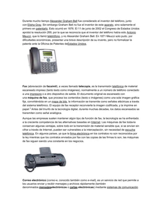 Durante mucho tiempo Alexander Graham Bell fue considerado el inventor del teléfono, junto
con Elisha Gray. Sin embargo Graham Bell no fue el inventor de este aparato, sino solamente el
primero en patentarlo. Esto ocurrió en 1876. El 11 de junio de 2002 el Congreso de Estados Unidos
aprobó la resolución 269, por la que se reconocía que el inventor del teléfono había sido Antonio
Meucci, que lo llamó teletrófono, y no Alexander Graham Bell. En 1871 Meucci solo pudo, por
dificultades económicas, presentar una breve descripción de su invento, pero no formalizar la
patente ante la Oficina de Patentes deEstados Unidos.




Fax (abreviación de facsímil), a veces llamado telecopia, es la transmisión telefónica de material
escaneado impreso (tanto texto como imágenes), normalmente a un número de teléfono conectado
a una impresora o a otro dispositivo de salida. El documento original es escaneado con
una máquina de fax, que procesa los contenidos (texto o imágenes) como una sola imagen gráfica
fija, convirtiéndola en un mapa de bits, la información se transmite como señales eléctricas a través
del sistema telefónico. El equipo de fax receptor reconvierte la imagen codificada, y la imprime en
        1
papel. Antes del triunfo de la tecnología digital, durante muchas décadas, los datos escaneados se
transmiten como señal analógica.

Aunque las empresas suelen mantener algún tipo de función de fax, la tecnología se ha enfrentado
a la creciente competencia de las alternativas basadas en Internet. Las máquinas de fax todavía
conservan algunas ventajas, sobre todo en la transmisión de material sensible que, si se envían sin
cifrar a través de Internet, pueden ser vulnerables a la interceptación, sin necesidad de escucha
telefónica. En algunos países, ya que la firma electrónica en los contratos no son reconocidos por
la ley mientras que los contratos enviados por fax con las copias de las firmas lo son, las máquinas
de fax siguen siendo una constante en los negocios.




Correo electrónico (correo-e, conocido también como e-mail), es un servicio de red que permite a
los usuarios enviar y recibir mensajes y archivos rápidamente (también
denominados mensajeselectrónicos o cartas electrónicas) mediante sistemas de comunicación
 