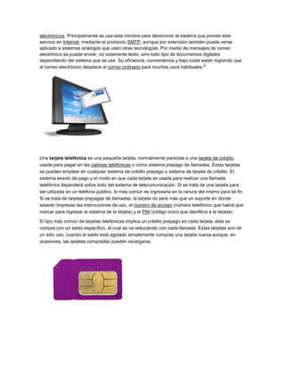 electrónicos. Principalmente se usa este nombre para denominar al sistema que provee este
servicio en Internet, mediante el protocolo SMTP, aunque por extensión también puede verse
aplicado a sistemas análogos que usen otras tecnologías. Por medio de mensajes de correo
electrónico se puede enviar, no solamente texto, sino todo tipo de documentos digitales
dependiendo del sistema que se use. Su eficiencia, conveniencia y bajo coste están logrando que
                                                                                2
el correo electrónico desplace al correo ordinario para muchos usos habituales.




Una tarjeta telefónica es una pequeña tarjeta, normalmente parecida a una tarjeta de crédito,
usada para pagar en las cabinas telefónicas o como sistema prepago de llamadas. Estas tarjetas
se pueden emplear en cualquier sistema de crédito prepago o sistema de tarjeta de crédito. El
sistema exacto de pago y el modo en que cada tarjeta es usada para realizar una llamada
telefónica dependerá sobre todo del sistema de telecomunicación. Si se trata de una tarjeta para
ser utilizada en un teléfono público, lo más común es ingresarla en la ranura del mismo para tal fin.
Si se trata de tarjetas prepagas de llamadas, la tarjeta no será más que un soporte en donde
estarán impresas las instrucciones de uso, el número de acceso (número telefónico que habrá que
marcar para ingresar al sistema de la tarjeta) y el PIN (código único que idenfitica a la tarjeta).

El tipo más común de tarjetas telefónicas implica un crédito prepago en cada tarjeta, ésta se
compra con un saldo específico, el cual se va reduciendo con cada llamada. Estas tarjetas son de
un sólo uso, cuando el saldo está agotado simplemente compras una tarjeta nueva aunque, en
ocasiones, las tarjetas compradas pueden recargarse.
 