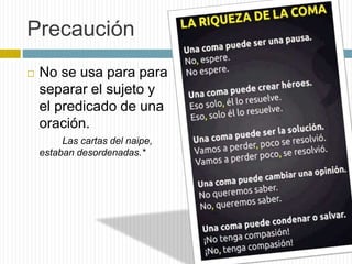 Precaución 
 No se usa para para 
separar el sujeto y 
el predicado de una 
oración. 
Las cartas del naipe, 
estaban desordenadas.* 
 