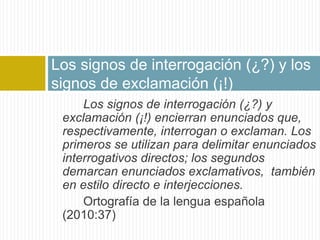 Los signos de interrogación (¿?) y los 
signos de exclamación (¡!) 
Los signos de interrogación (¿?) y 
exclamación (¡!) encierran enunciados que, 
respectivamente, interrogan o exclaman. Los 
primeros se utilizan para delimitar enunciados 
interrogativos directos; los segundos 
demarcan enunciados exclamativos, también 
en estilo directo e interjecciones. 
Ortografía de la lengua española 
(2010:37) 
 