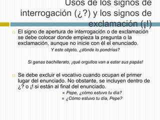 Usos de los signos de 
interrogación (¿?) y los signos de 
exclamación (¡!) 
 El signo de apertura de interrogación o de exclamación 
se debe colocar donde empieza la pregunta o la 
exclamación, aunque no inicie con él el enunciado. 
Y este objeto, ¿dónde lo pondrías? 
Si ganas bachillerato, ¡qué orgullos van a estar sus papás! 
 Se debe excluir el vocativo cuando ocupan el primer 
lugar del enunciado. No obstante, se incluyen dentro de 
¿? o ¡! si están al final del enunciado. 
 Pepe, ¿cómo estuvo tu día? 
 ¿Cómo estuvo tu día, Pepe? 
 
