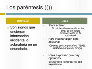 Los paréntesis (()) 
Definición Usos 
 Son signos que 
encierran 
información 
incidental o 
aclaratoria en un 
enunciado. 
• Para aclarar. 
El celular (desconocido en los 
50’s) es un objeto 
indispensable en la 
actualidad. 
• Para insertar algún dato 
adicional. 
Cuando yo cumplo años (1992), 
también cumple mi amigo. 
• Para expresar que hay 
opciones. 
Se necesita vendedor (a) con 
experiencia. 
 