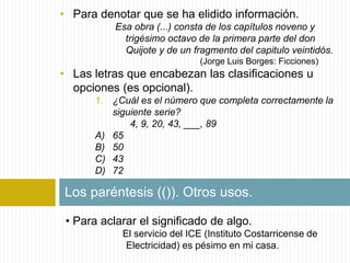 • Para denotar que se ha elidido información. 
Esa obra (...) consta de los capítulos noveno y 
trigésimo octavo de la primera parte del don 
Quijote y de un fragmento del capitulo veintidós. 
(Jorge Luis Borges: Ficciones) 
• Las letras que encabezan las clasificaciones u 
opciones (es opcional). 
1. ¿Cuál es el número que completa correctamente la 
siguiente serie? 
4, 9, 20, 43, ___, 89 
A) 65 
B) 50 
C) 43 
D) 72 
Los paréntesis (()). Otros usos. 
• Para aclarar el significado de algo. 
El servicio del ICE (Instituto Costarricense de 
Electricidad) es pésimo en mi casa. 
 