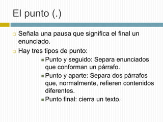 El punto (.) 
 Señala una pausa que significa el final un 
enunciado. 
 Hay tres tipos de punto: 
 Punto y seguido: Separa enunciados 
que conforman un párrafo. 
 Punto y aparte: Separa dos párrafos 
que, normalmente, refieren contenidos 
diferentes. 
 Punto final: cierra un texto. 
 