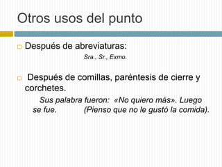 Otros usos del punto 
 Después de abreviaturas: 
Sra., Sr., Exmo. 
 Después de comillas, paréntesis de cierre y 
corchetes. 
Sus palabra fueron: «No quiero más». Luego 
se fue. (Pienso que no le gustó la comida). 
 