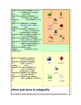 Regla 9: Los verbos terminados en -cer y -
cir se escriben con c. (excepto
toser, cosery asir)
Regla 10: Las palabras terminadas en -
ción se escriben con c cuando
derivan de otra terminada en -tor
o -dor.
Regla 11: Los diminutivos terminados
en -cito,-cita, -cillo y -cilla se
escriben con c.
Regla 12: Las palabras terminadas en -
ésimo y -ésima se escriben con
s. (excepto décimo y décima)
Regla 13: Cuando un adjetivo termina en -
oso y -osa se escriben con s.
Regla 14: Los aumentativos terminados
en -ísima y -ísimo se escriben con s.
Regla 15: Los sustantivos aumentativos o
que indican golpe terminados en -
azo y -aza se escriben con z.
Regla 16: Los plurales de las
palabras terminadas en z, la
cambian por c.
Regla 17: Las palabras terminadas
en -aje se escriben con j.
Regla 18: Las palabras terminadas
en -gente y -gencia se
escriben con g.
Regla 19: Los verbos terminados en -
ger y-gir se escriben con
g (excepto tejer y crujir).
Regla 20: Las palabras que empiezan
con hie- y hue- llevan h.
Regla 21: Las palabras que empiezan
con hum- seguido de vocal llevan
h.
¿Para qué sirve la ortografía
La ortografía se puede describir como: es el uso correcto de las letras para escribir
 