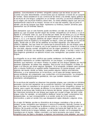 palabras. Concretamente el término ortografía subraya que las letras se usan de
acuerdo con unas determinadas convenciones que se expresan a través de un conjunto
de normas. Éstas establecen el uso correcto de las letras y los demás signos gráficos en
la escritura de una lengua cualquiera en un tiempo concreto. La escritura alfabética es
en su origen una escritura fonética, ahora bien, no existe alfabeto alguno que sea una
representación exacta de su lengua. Incluso en el caso del español, que es junto al
alemán una de las lenguas que mejor representa su fonética, existen 28 letras para
representar sus 24 fonemas básicos.
Esto demuestra que un solo fonema puede escribirse con más de una letra, como el
palatal /y/, que se puede escribir según las normas ortográficas con la letra y o con el
dígrafo ll; el fonema velar /x/, que se escribe por medio de las letras g o j (y en México
también x); o el fonema /s/ que para los latinoamericanos en general se escribe con las
letras c, s y z, y en algunas palabras de origen náhuatl con la letra x. En otras lenguas
el desajuste entre la fonética y la ortografía es mayor, como por ejemplo en el caso del
inglés, donde sólo un 25% de las palabras se escriben siguiendo una adecuación
fonética. Además, hay que tener en cuenta que la pronunciación de una lengua varía de
forma notable tanto en el espacio, por lo que aparecen los dialectos, como en el tiempo.
Por otro lado, algunas normas ortográficas son de origen gramatical y no fonético como
por ejemplo el escribir con mayúscula cualquier nombre propio, o escribir n ante f o v.
Esta exigencia gramatical se aplicará incluso a los neologismos que puedan entrar en la
lengua.
La ortografía no es un mero artificio que pueda cambiarse con facilidad. Un cambio
ortográfico representa un cambio importante en una lengua. La ortografía es el
elemento que mantiene con mayor firmeza la unidad de una lengua hablada por muc has
personas originarias de países muy alejados. Esto ocurre con el español, el árabe, el
inglés o el francés, por poner algunos ejemplos. Si la ortografía cambiara para ajustarse
sólo a criterios fonéticos, el español podría fragmentarse en tantas lenguas como
regiones del mundo donde se habla, pues poseen algunos hábitos articulatorios
diferentes, y si se representara en la escritura, con el paso del tiempo aparecerían
graves problemas de comprensión que conducirían a la incomunicación. La ortografía no
es sólo un hecho estrictamente gramatical, sino que también obedece a motivos
claramente extralingüísticos.
En la escritura del español se observan tres grandes etapas, que coinciden en términos
generales con los tres momentos de su evolución histórica. Los primeros documentos
que se escriben en castellano no se ajustan a una única norma ortográfica, porque no
existía, pero a partir del reinado de Alfonso X sí se detecta una cierta uniformidad; ésta
es quizás la escritura más fonética de la historia del idioma, porque intenta reproducir
las creaciones recientes de una lengua que pugna por ocupar el lugar del latín como
lengua culta. Por ejemplo, en esta gráfica medieval tienen su lugar consonantes hoy
desaparecidas: ss, que correspondería a un sonido sordo de [s] en posición
intervocálico, ç para un sonido [ts], que desapareció siglos después y algunos otros.
En el siglo XV Nebrija escribe su Gramática de la lengua castellana y fija en ella la
primera norma ortográfica que reproduce y retoca el humanista Gonzalo Correas en el
siglo XVII, aquí se consagra que la diferencia entre b y v es sólo ortográfica pero no
fonética. De acuerdo con ella, se publican y editan los textos del Siglo de Oro. Los
cambios fonéticos de la lengua hablada, que se habían iniciado con la propagación del
castellano por el mundo, habían concluido y se hacía necesaria una nueva norma
ortográfica que los fijara y divulgara a regiones tan extensas como alejadas: por esta
 