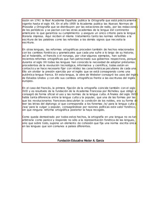 razón en 1741 la Real Academia Española publica la Ortografía que está prácticamente
vigente hasta el siglo XX. En el año 1959 la Academia publica las Nuevas Normas de
Prosodia y Ortografía que se distribuyen por las estaciones de radio, por las redacciones
de los periódicos y se pactan con las otras academias de la lengua del continente
americano lo que garantiza su cumplimiento y asegura un único criterio para la lengua
literaria impresa. Aquí reciben el mismo tratamiento tanto las normas referidas a la
escritura de las palabras como las referidas a los demás signos que nec esita la
escritura.
En otras lenguas, las reformas ortográficas proceden también de hechos relacionados
con los cambios fonéticos y gramaticales que cada una sufre a lo largo de su historia;
así el holandés, el francés o el noruego, por citar algunos ejemplos, han sufrido
recientes reformas ortográficas que han patrocinado sus gobiernos respectivos, porque
durante el siglo XX todas las lenguas han conocido la necesidad de adoptar préstamos
procedentes de la revolución tecnológica, informativa y científica; todas están en
contacto y se hace necesario fijar con nitidez las características peculiares de cada una.
Ello sin olvidar la presión ejercida por el inglés que se está consagrando como una
auténtica lengua franca. En esta lengua, la obra de Webster consagró los usos del inglés
de Estados Unidos y con ello sus cambios ortográficos frente a las escrituras del inglés
europeo.
En el caso del francés, la primera fijación de la ortografía coincide también con el siglo
XVII y es resultado de la fundación de la Academia Francesa por Richelieu que obligó y
consagró de forma oficial el uso y las normas de la lengua culta. A finales del siglo XVIII
había tanta diferencia entre la lengua culta y la popular, que una de las formas por las
que los revolucionarios franceses descubrían la condición de los nobles, era su forma de
leer las letras del diptongo oi que correspondía a los fonemas /e/ para la lengua culta y
/wa/ para la vulgar y popular, consagrándose por razones políticas este valor fonético,
sin que ninguna reforma ortográfica posterior la haya recogido.
Como queda demostrado por todos estos hechos, la ortografía en una lengua no es tan
arbitraria como parece y responde no sólo a la representación fonética de las lenguas,
sino que sobre todo, supone un elemento de cohesión que fija una norma escrita única
en las lenguas que son comunes a países diferentes.
Fundación Educativa Héctor A. García
 