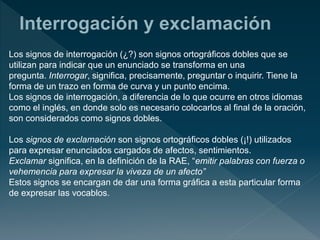 Los signos de interrogación (¿?) son signos ortográficos dobles que se
utilizan para indicar que un enunciado se transforma en una
pregunta. Interrogar, significa, precisamente, preguntar o inquirir. Tiene la
forma de un trazo en forma de curva y un punto encima.
Los signos de interrogación, a diferencia de lo que ocurre en otros idiomas
como el inglés, en donde solo es necesario colocarlos al final de la oración,
son considerados como signos dobles.
Los signos de exclamación son signos ortográficos dobles (¡!) utilizados
para expresar enunciados cargados de afectos, sentimientos.
Exclamar significa, en la definición de la RAE, “emitir palabras con fuerza o
vehemencia para expresar la viveza de un afecto”
Estos signos se encargan de dar una forma gráfica a esta particular forma
de expresar las vocablos.
 