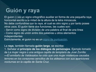 El guion (-) es un signo ortográfico auxiliar en forma de una pequeña raya
horizontal escrito a la mitad de la altura de la letra minúscula.
No debe confundirse con la raya, el cual es otro signo y por tanto posee
otros usos. El guión tiene dos funciones, las cuales son:
- Servir como signo de división de una palabra al final de una línea
- Como signo de unión entre dos palabras u otros elementos
independientes
Estrictamente, el guion no es un signo de puntuación.
La raya, también llamada guión largo, se escribe:
1. Señalar el principio de los diálogos de personajes. Ejemplo tomado
de La mujer negra o una antigua capilla de templario de José Zorrilla:
—El ermitaño de Valdesalce ha oído que una mujer misteriosa causaba
terrores en los corazones sencillos de los aldeanos con sus apariciones
nocturnas en la capilla de Santa Cruz.
 