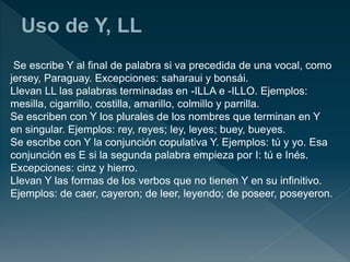 Se escribe Y al final de palabra si va precedida de una vocal, como
jersey, Paraguay. Excepciones: saharaui y bonsái.
Llevan LL las palabras terminadas en -ILLA e -ILLO. Ejemplos:
mesilla, cigarrillo, costilla, amarillo, colmillo y parrilla.
Se escriben con Y los plurales de los nombres que terminan en Y
en singular. Ejemplos: rey, reyes; ley, leyes; buey, bueyes.
Se escribe con Y la conjunción copulativa Y. Ejemplos: tú y yo. Esa
conjunción es E si la segunda palabra empieza por I: tú e Inés.
Excepciones: cinz y hierro.
Llevan Y las formas de los verbos que no tienen Y en su infinitivo.
Ejemplos: de caer, cayeron; de leer, leyendo; de poseer, poseyeron.
 