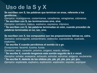 Se escriben con S, las palabras que terminan en ense, referente a los
gentilicios.
Ejemplos: nicaragüense, costarricense, canadiense, veragüense, colonense.
* Se escriben con S, las terminaciones sivo, siva.
Ejemplos: corrosivo, masiva, explosivo, expresiva, intensivo.
* Se escriben con S, las palabras terminadas en sión, cuando proceden de
palabras terminadas en so, sor, sivo.
Se escriben con X, los compuestos con las preposiciones latinas ex, extra.
Ejemplos: extravagante, extraordinario, exdirector, expresidente, exalcade,
exalumno.
* Se escribe X cuando percibimos el sonido cs o gs.
Excepciones: facsímil, fucsina, fucsia.
Ejemplos: sexo, conexión, próximo, oxígeno, exacto, axioma.
* Se escribe X, cuando tengamos este sonido seguido de h o vocal.
Ejemplos: exhalar, exasperar, exhausto, exhortar, exhumar, exigente, exuberante.
* Se escribe X, delante de las silabas pla, ple, pli, plo, pre, pri, pro.
Ejemplos: explanada, explosivo, explicación, explorador, expreso, expropiar.
 