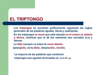 Los triptongos se acentúan gráficamente siguiendo las reglas
generales de las palabras agudas, llanas y esdrújulas.
En los triptongos la vocal que está situada en el centro es abierta
y tónica, mientras que la de los extremos son cerradas (i,u) y
átonas.
La tilde siempre va sobre la vocal abierta.
apacigüéis, es-tu-diáis, despreciéis, iniciéis.
La mayoría de las palabras que contienen
triptongos son agudas terminadas en -s o en -y.
EL TRIPTONGO
 