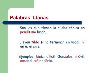 Son las que tienen la sílaba tónica en
penúltimo lugar.
Llevan tilde si no terminan en vocal, ni
en n, ni en s.
Ejemplos: lápiz, difícil, González, móvil,
césped, cráter, fénix.
Palabras Llanas
 