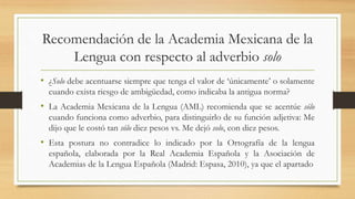 Recomendación de la Academia Mexicana de la
Lengua con respecto al adverbio solo
• ¿Solo debe acentuarse siempre que tenga el valor de ‘únicamente’ o solamente
cuando exista riesgo de ambigüedad, como indicaba la antigua norma?
• La Academia Mexicana de la Lengua (AML) recomienda que se acentúe sólo
cuando funciona como adverbio, para distinguirlo de su función adjetiva: Me
dijo que le costó tan sólo diez pesos vs. Me dejó solo, con diez pesos.
• Esta postura no contradice lo indicado por la Ortografía de la lengua
española, elaborada por la Real Academia Española y la Asociación de
Academias de la Lengua Española (Madrid: Espasa, 2010), ya que el apartado
 