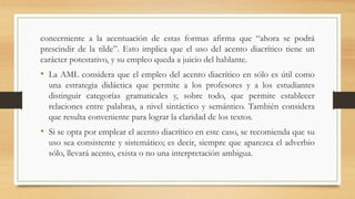 concerniente a la acentuación de estas formas afirma que “ahora se podrá
prescindir de la tilde”. Esto implica que el uso del acento diacrítico tiene un
carácter potestativo, y su empleo queda a juicio del hablante.
• La AML considera que el empleo del acento diacrítico en sólo es útil como
una estrategia didáctica que permite a los profesores y a los estudiantes
distinguir categorías gramaticales y, sobre todo, que permite establecer
relaciones entre palabras, a nivel sintáctico y semántico. También considera
que resulta conveniente para lograr la claridad de los textos.
• Si se opta por emplear el acento diacrítico en este caso, se recomienda que su
uso sea consistente y sistemático; es decir, siempre que aparezca el adverbio
sólo, llevará acento, exista o no una interpretación ambigua.
 