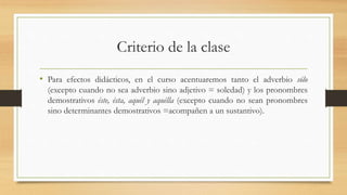Criterio de la clase
• Para efectos didácticos, en el curso acentuaremos tanto el adverbio sólo
(excepto cuando no sea adverbio sino adjetivo = soledad) y los pronombres
demostrativos éste, ésta, aquél y aquélla (excepto cuando no sean pronombres
sino determinantes demostrativos =acompañen a un sustantivo).
 
