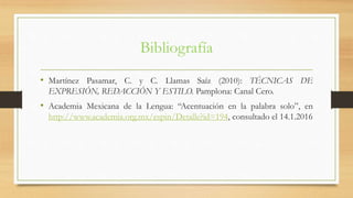 Bibliografía
• Martínez Pasamar, C. y C. Llamas Saíz (2010): TÉCNICAS DE
EXPRESIÓN, REDACCIÓN Y ESTILO. Pamplona: Canal Cero.
• Academia Mexicana de la Lengua: “Acentuación en la palabra solo”, en
http://www.academia.org.mx/espin/Detalle?id=194, consultado el 14.1.2016
 