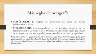 Más reglas de ortografía
• MAYÚSCULAS. El empleo de mayúsculas no exime de marcar
gráficamente el acento.
• MONOSÍLABOS. Los monosílabos no se acentúan. A partir de las
recomendaciones de la RAE en la OLE10, basadas en las reglas que acaban
de ser expuestas (vocales seguidas), son monosílabos las siguientes palabras:
Crie, crio, crieis (de criar); fie, fio, fiais, fieis (de fiar); frio, friais (de freír); guie, guio,
guiais, guieis (de guiar); hui, huis (de huir); lie, lio, liais, lieis (de liar); pie, pio, piais, pieis
(de piar); rio, riais (de reír); los sustantivos guion, ion, truhan; y, entre los nombres propios,
Ruan y Sion.
 