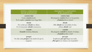 relativos, conjunciones
NO SE ACENTÚAN
interrogativos o exclamativos
SÍ SE ACENTÚAN
cuanto/a(s)
Come cuanto puede.
Te lo explico cuantas veces haga falta.
cuánto/a(s)
Me pregunto cuánto dinero se ha gastado.
¿Cuántos discos tienes?
donde
He venido por donde me dijiste.
Es el restaurante donde comeremos.
dónde
Dile dónde has escondido el reloj.
¿Hacia dónde van?
cuando
Cuando termines, llámame.
cuándo
Me pregunto cuándo ha dejado el trabajo.
¿Cuándo podrás venir?
porque
No dijo nada porque tenía miedo de que la
juzgaran.
por qué
Explícame por qué llegas tan tarde.
¿Por qué no te vienes a ver el partido?
 