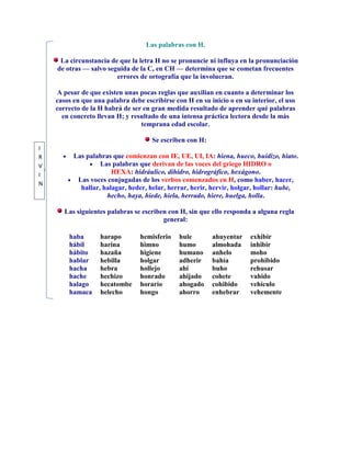 Las palabras con H.

     La circunstancia de que la letra H no se pronuncie ni influya en la pronunciación
    de otras — salvo seguida de la C, en CH — determina que se cometan frecuentes
                        errores de ortografía que la involucran.

    A pesar de que existen unas pocas reglas que auxilian en cuanto a determinar los
    casos en que una palabra debe escribirse con H en su inicio o en su interior, el uso
    correcto de la H habrá de ser en gran medida resultado de aprender qué palabras
      en concreto llevan H; y resultado de una intensa práctica lectora desde la más
                                 temprana edad escolar.

                                     Se escriben con H:
I
R         Las palabras que comienzan con IE, UE, UI, IA: hiena, hueco, huidizo, hiato.
V                  Las palabras que derivan de las voces del griego HIDRO o
I                      HEXA: hidráulico, dihidro, hidrográfico, hexágono.
           Las voces conjugadas de los verbos comenzados en H, como haber, hacer,
N
            hallar, halagar, heder, helar, herrar, herir, hervir, holgar, hollar: hube,
                     hecho, haya, hiede, hiela, herrado, hiere, huelga, holla.

       Las siguientes palabras se escriben con H, sin que ello responda a alguna regla
                                         general:

        haba       harapo        hemisferio    hule       ahuyentar     exhibir
        hábil      harina        himno         humo       almohada      inhibir
        hábito     hazaña        higiene       humano     anhelo        moho
        hablar     hebilla       holgar        adherir    bahía         prohibido
        hacha      hebra         hollejo       ahí        buho          rehusar
        hache      hechizo       honrado       ahijado    cohete        vahido
        halago     hecatombe     horario       ahogado    cohibido      vehículo
        hamaca     helecho       hongo         ahorro     enhebrar      vehemente
 