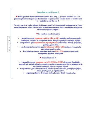 Las palabras con G y con J.

         Dado que la G tiene sonido suave antes de A, O y U, y fuerte antes de E e I, es
    preciso aplicar las reglas que determinan en qué caso un sonido fuerte se escribe con
                                 G y cuándo se escribe con J.

    Por otra parte, si en las sílabas de G suave con E e I corresponde pronunciar la U que
    normalmente no suena y sirve para determinar el sonido suave, se emplea el signo de
                                    la diéresis: cigüeña, argüir.

                                   Se escriben con G (fuerte):

B           Las palabras que terminan en GIA, GÍA, y GIO: adagio, regio, hemorragia,
A           lumbalgia, energía. Se exceptúan: bujía, herejía, apoplejía, canonjía, alfajía.
S          Las palabras que empiezan con el prefijo GEO (referente a tierra): geografía,
T                                       geólogo, geometría.
A           Las formas de los verbos que terminan en GER y GIR: poteger, corregir. Se
R
                                      exceptúan: crujir y tejer.
               Las palabras en que aparecen las letras GN y GM: gnomo, ignorante,
                                  repugnante, pigmeo, diafragma.

                                        Se escriben con J:

             Las palabras que terminan en AJE, JERO y JERÍA: lenguaje, bandidaje,
          aprendizaje, salvaje, flamíjero, agujero, relojero, ropavejero, tijera, mensajería.Se
                            exceptúan: ambages, ligero, exagera, aligera.
           Las palabras: jefe y sus derivadas, jerarca y sus derivadas, jeringa,jeroglífico,
                                  jinete, jirafa, jirón, y algunas otras.
                  Algunas palabras de origen árabe, llevan J final: carcaj, reloj.
 