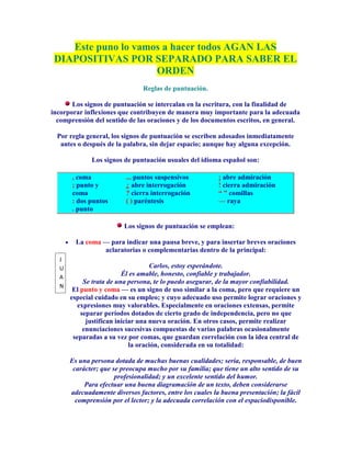 Este puno lo vamos a hacer todos AGAN LAS
 DIAPOSITIVAS POR SEPARADO PARA SABER EL
                     ORDEN
                               Reglas de puntuación.

       Los signos de puntuación se intercalan en la escritura, con la finalidad de
incorporar inflexiones que contribuyen de manera muy importante para la adecuada
  comprensión del sentido de las oraciones y de los documentos escritos, en general.

  Por regla general, los signos de puntuación se escriben adosados inmediatamente
   antes o después de la palabra, sin dejar espacio; aunque hay alguna excepción.

             Los signos de puntuación usuales del idioma español son:

       , coma            ... puntos suspensivos          ¡ abre admiración
       ; punto y         ¿ abre interrogación            ! cierra admiración
       coma              ? cierra interrogación          “ ” comillas
       : dos puntos      ( ) paréntesis                  — raya
       . punto

                        Los signos de puntuación se emplean:

        La coma — para indicar una pausa breve, y para insertar breves oraciones
                aclaratorias o complementarias dentro de la principal:
  J
  U                                Carlos, estoy esperándote.
  A
                         Él es amable, honesto, confiable y trabajador.
           Se trata de una persona, te lo puedo asegurar, de la mayor confiabilidad.
  N
       El punto y coma — es un signo de uso similar a la coma, pero que requiere un
      especial cuidado en su empleo; y cuyo adecuado uso permite lograr oraciones y
         expresiones muy valorables. Especialmente en oraciones extensas, permite
          separar períodos dotados de cierto grado de independencia, pero no que
            justifican iniciar una nueva oración. En otros casos, permite realizar
           enunciaciones sucesivas compuestas de varias palabras ocasionalmente
       separadas a su vez por comas, que guardan correlación con la idea central de
                            la oración, considerada en su totalidad:

      Es una persona dotada de muchas buenas cualidades; seria, responsable, de buen
       carácter; que se preocupa mucho por su familia; que tiene un alto sentido de su
                      profesionalidad; y un excelente sentido del humor.
           Para efectuar una buena diagramación de un texto, deben considerarse
      adecuadamente diversos factores, entre los cuales la buena presentación; la fácil
        comprensión por el lector; y la adecuada correlación con el espaciodisponible.
 