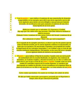 D
O
         Los dos puntos — para indicar el comienzo de una enunciación de elementos
N
          comprendidos en un concepto; para abrir una cierta espectativa acerca del
P          texto siguiente; para iniciar un texto dirigido a una persona previamente
I           invocada y de un discurso oral; para anunciar el comienzo de una cita o
S                               transcripción de un texto ajeno:
T
O               Había tres virtudes que se valoraban: Fé, Esperanza y Caridad.
         Hay algo que Uds. deben tener muy presente: Todo debe obtenerse mediante el
                                       esfuerzo tesonero.
        Estimado Carlos: (comienzo de una carta); Señores del Jurado: (comienzo de un
                                           discurso)
                Dice sabiamente el refrán: “Mejor sólo, que mal acompañado”.

         En el segundo de los ejemplos anteriores, se observa que los dos puntos operan
         como un final de oración, por lo cual la siguiente comienza en mayúsculas; en
    D    tanto que en el primero, las mayúsculas responden a un propósito de resaltar
        la importancia de los conceptos enunciados; y en el último a que se trata de una
    O
        oración totalmente independiente. Obviamente, en los casos del tercer ejemplo,
    N                el texto siguiente habría de iniciarse con mayúscula.
    P
    I    El punto — para indicar el final de la oración. Cuando existe un cierto grado
    S     de continuidad entre la oración finalizada y la siguiente, ésta comienza de
    T   inmediato, en el mismo renglón; y durante la lectura en voz alta se realiza una
    O   pausa breve; por lo que se trata de un punto y seguido. Cuando existe un cierto
            cambio de contenido respecto de la oración siguiente, se considera que
        corresponde un cambio de párrafo, el texto recomienza en la siguiente línea, la
        pausa en la lectura en voz alta es más marcada; y se trata entonces de un punto
                                            y aparte:

           Carlos estaba esperándome. En cuanto me vio llegar, dio señales de alivio.

          Me dijo que había comenzado a preocuparse, pensando que no llegaríamos a
                          tiempo, antes de que comenzara la película.
 