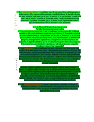 Los puntos suspensivos — se utilizan para dejar trunca la oración (aunque de
     todos modos debe tener sentido completo), con la finalidad de dar idea de que
I   hay algo más que no se expresa; o para dejar que el lector el oyente complete la
R      idea a partir de una sugerencia. También puede emplearse cuando se deja
V      trunca una expresión conocida, que el oyente o lector seguramente conoce,
I                 igualmente con la finalidad de dar un tono de ironía:
N
                     Si yo te dijera todo lo que sé de esa persona...
                         Por algo dicen que quien mal anda...
    Los signos de interrogación — abren y cierran una pregunta. En el idioma
   español, a diferencia de lo que ocurre en otros idiomas, la formainterrogativa
   no modifica la sintaxis de las oraciones, por lo cual, a fin de que el lector sepa
   que se trata de una interrogación y pueda realizar vocalmente la inflexión de
     pregunta, se requiere un signo inicial o de apertura de interrogación. Por
  supuesto, el signo final indica que la oración interrogativa ha finalizado; y por
     lo tanto, no es necesario ni corresponde que además se coloque un punto:
                         ¿Vendrás a cenar a casa esta noche?
     Los paréntesis — abren y cierran una expresión que, en el interior de una
  oración, tiene un sentido aclaratorio relativamente independiente del tema que
  viene tratádose; aunque ocasionalmente puede encerrarse entre paréntesis una
   o más oraciones completas, que aluden a un tema conexo (lo que se denomina
  una digresión); aunque nunca debe tratarse de un texto excesivamente extenso:
  Él se consideraba superior a los demás (quién lo creyera), y por eso empleaba un
V
       tono de suficiencia insoportable. (Esa actitud, por lo demás, era bastante
I                                 corriente entre ellos.)
V
I      Dentro y luego de los paréntesis, signos como la coma, el punto y coma, y el
S   punto, se emplean según los casos. Por lo general luego de un paréntesis breve
    cabe una coma o un punto y coma, dependiendo de si corresponderí en caso de
        no estar ese paréntesis. En su interior, también se emplean conforme a lo
      requerido, considerándolo como una oración independiente. Cuando toda la
     oración está entre paréntesis, el punto va antes del cierre; pero si una oración
           terminara con un paréntesis interior, el punto irá luego del cierre.

      Los signos de admiración — abren y cierran una expresión exclamativa o
      admirativa. Como en el caso del cierre de interrogación, no es necesario ni
       corresponde que además del cierre de admiración se coloque un punto:
                             ¡Qué frío hace esta noche!
 