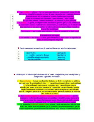 Las comillas — abren y cierran una expresión que corresponde a una cita de
        otro texto; o también cuando se trata de una expresién que responde al uso de
B                otras personas, no se comparte, o tiene alguón rasgo especial:
A               “Sean los orientales tan ilustrados como valientes”, dijo Artigas.
S            Lo que ellos llaman “sentido del humor” en realidad es pura grosería.
T       La raya — o guión, se emplea como un recurso gráfico que, ya sea sustituye a
       la coma entre tramos explicativas o aclaratorios, o acotaciones, en el interior de
A
         una oración; ya sea para indicar la alternación de los que hablan, cuando se
R
                                     transcribe un diálogo:
          Este recurso — que resulta muy práctico — tiene la ventaja de su bajo costo.

                                Y menudeando los tragos,
       — No olvides — me decía — Fierro, que el hombre no debe creer, en lágrimas de
                           mujer, ni en la renguera del perro.



           Existen asimismo otros signos de puntuación menos usuales, tales como:
       J
                  [ ] corchetes                          § parágrafo
       U
                  « » comillas angulares dobles          ¶ parágrafo
       A          ‹ › comillas angulares simples         * asterisco
       N          „ ‟ medias comillas                    # numeral




    Estos signos se utilizan preferentemente en textos compuestos para ser impresos. y
                             cumplen las siguientes funciones:

        Los corchetes — tienen una función similar a la de los paréntesis; se utilizan
       para agrupar determinados textos — y especialmente expresiones matemáticas
             — principalmente en textos de contenido muy especializado, en que
         constituyen un recurso para ordenar su exposición. Eventualmente, pueden
          emplearse cuando dentro de un texto entre paréntesis pudiera necesitarse
       volver a emplear paréntesis; usando entonces los paréntesis curvos al interior,
                                    y los rectos al exterior.
          Las comillas angulares, dobles o simples, y las medias comillas — pueden
         emplearse en forma alternativa de las comillas; y también como un recurso
         para jerarquizar las transcripciones de textos citados, por ejemplo, cuando
             dentro de una cita existe a su vez otra cita, para diferenciar ambas.
        Los signos de parágrafo o numeral — pueden emplearse en determinado tipo
        de textos, sobre todo aquellos en que se exponen cuestiones completas que es
        necesario ordenar por temas correlacionados, para indicar claramente que se
 